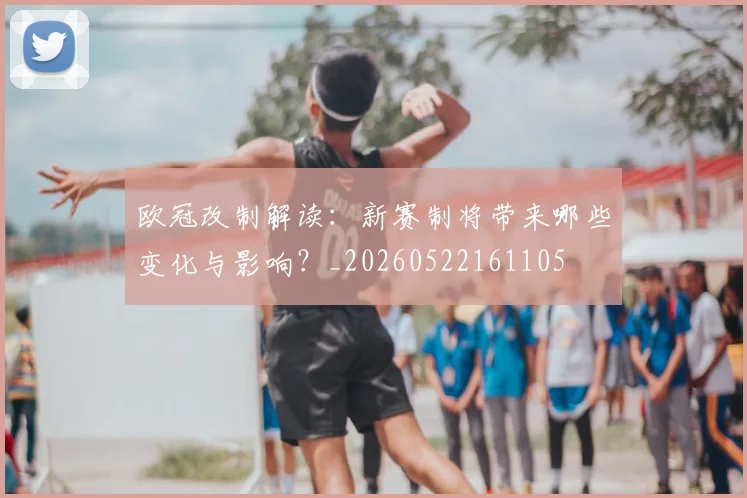 欧冠改制解读：新赛制将带来哪些变化与影响？_20260522161105