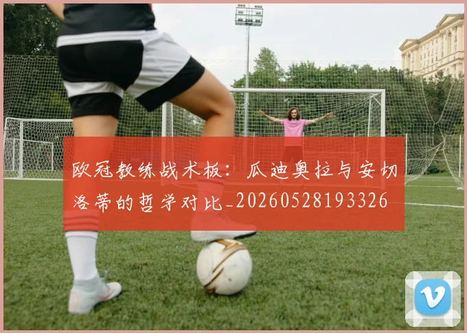 欧冠教练战术板：瓜迪奥拉与安切洛蒂的哲学对比_20260528193326