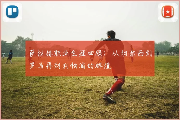 萨拉赫职业生涯回顾:从切尔西到罗马再到利物浦的辉煌