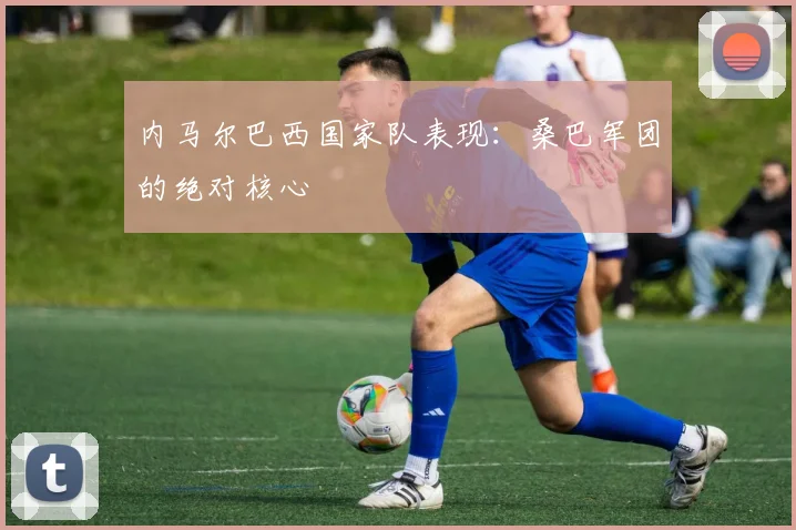 内马尔巴西国家队表现:桑巴军团的绝对核心